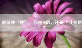跟风炒“熊”，你是90后，还是“韭零后”？