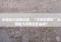 赵丽颖冯绍峰结婚，“女神收割机”冯绍峰为何情定赵丽颖？