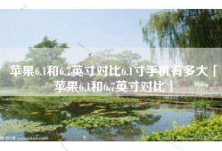 苹果6.1和6.7英寸对比6.1寸手机有多大「苹果6.1和6.7英寸对比」