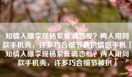知情人曝李现杨紫低调恋爱？两人用同款手机壳，许多巧合细节被扒情侣手机「知情人曝李现杨紫低调恋爱？两人用同款手机壳，许多巧合细节被扒」