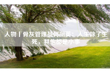 人物丨骨灰管理员何凤英：人生除了生死，其他都是小事