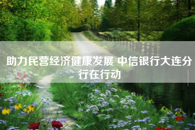 助力民营经济健康发展 中信银行大连分行在行动